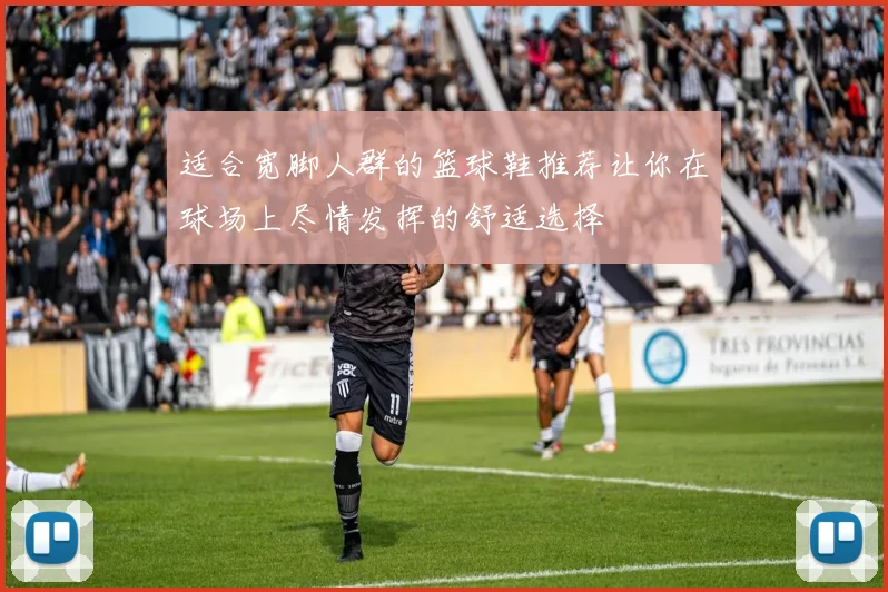 适合宽脚人群的篮球鞋推荐让你在球场上尽情发挥的舒适选择